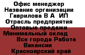 Офис-менеджер › Название организации ­ Гаврилова В.А, ИП › Отрасль предприятия ­ Оптовые продажи › Минимальный оклад ­ 20 000 - Все города Работа » Вакансии   . Красноярский край,Железногорск г.